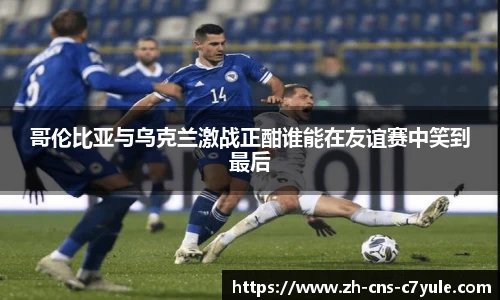 哥伦比亚与乌克兰激战正酣谁能在友谊赛中笑到最后